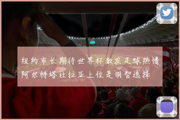 纽约市长期待世界杯激发足球热情阿尔特塔让拉亚上位是明智选择