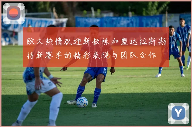 欧文热情欢迎新教练加盟达拉斯期待新赛季的精彩表现与团队合作