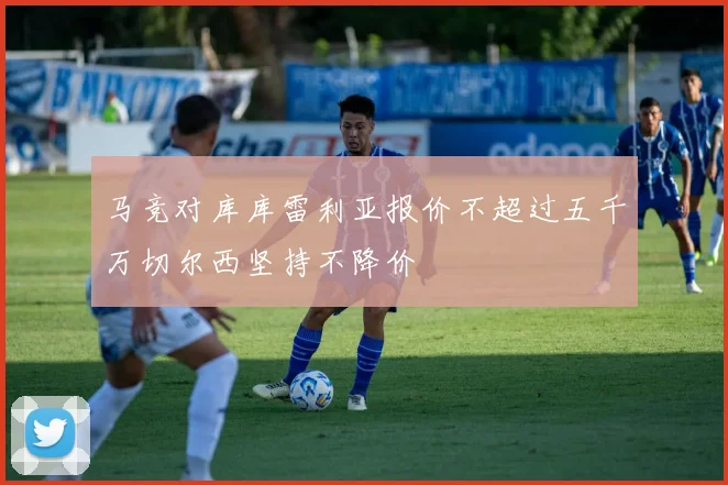 马竞对库库雷利亚报价不超过五千万切尔西坚持不降价