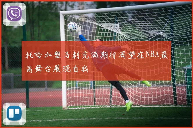 托哈加盟马刺充满期待渴望在NBA最高舞台展现自我