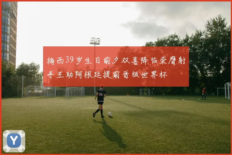 梅西39岁生日前夕双喜降临荣膺射手王助阿根廷提前晋级世界杯