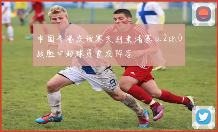 中国香港友谊赛失利柬埔寨以2比0战胜中超球员首发阵容