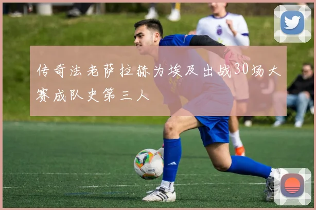传奇法老萨拉赫为埃及出战30场大赛成队史第三人