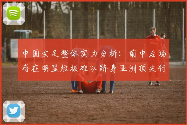 中国女足整体实力分析：前中后场存在明显短板难以跻身亚洲顶尖行列