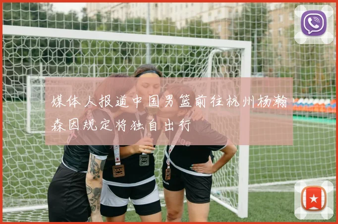 媒体人报道中国男篮前往杭州杨瀚森因规定将独自出行