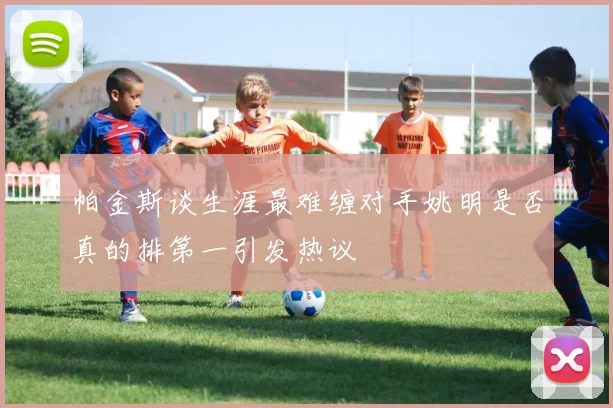 帕金斯谈生涯最难缠对手姚明是否真的排第一引发热议