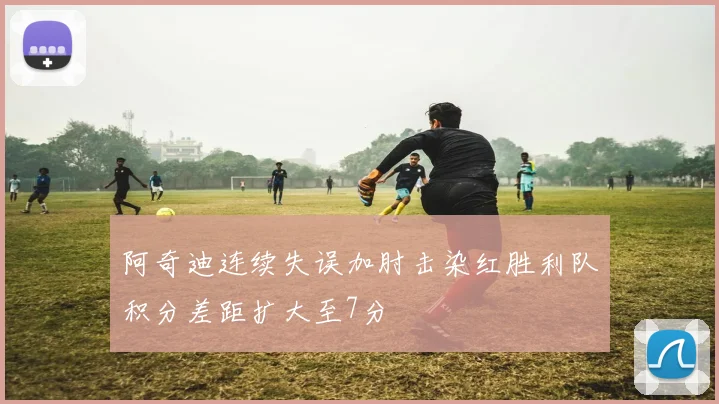 阿奇迪连续失误加肘击染红胜利队积分差距扩大至7分