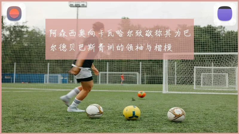阿森西奥向卡瓦哈尔致敬称其为巴尔德贝巴斯青训的领袖与楷模