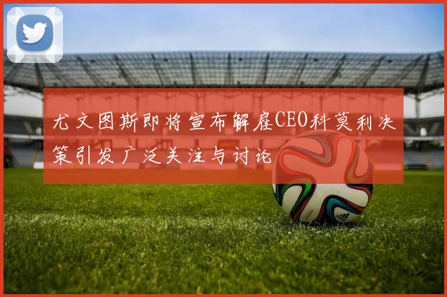 尤文图斯即将宣布解雇CEO科莫利决策引发广泛关注与讨论
