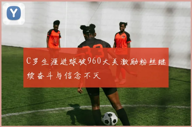 C罗生涯进球破960大关激励粉丝继续奋斗与信念不灭