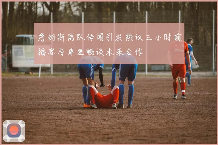 詹姆斯离队传闻引发热议三小时前播客与库里畅谈未来合作