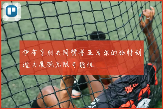 伊布亨利共同赞誉亚马尔的独特创造力展现无限可能性