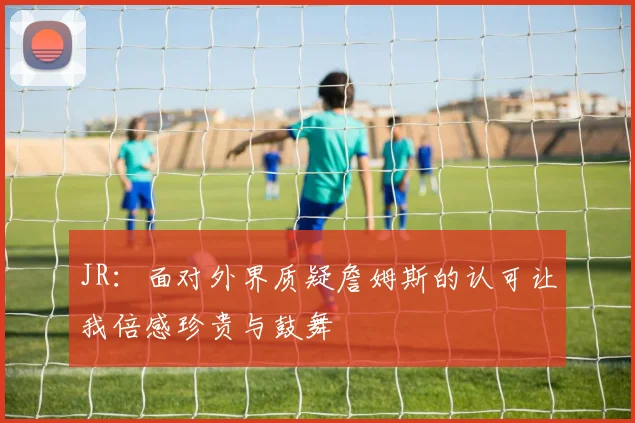 JR：面对外界质疑詹姆斯的认可让我倍感珍贵与鼓舞