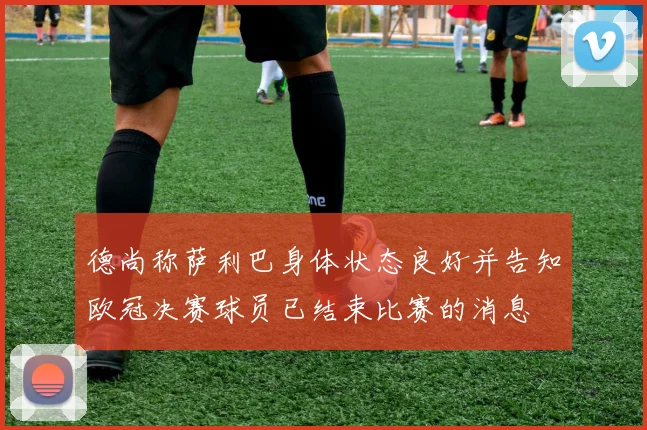 德尚称萨利巴身体状态良好并告知欧冠决赛球员已结束比赛的消息