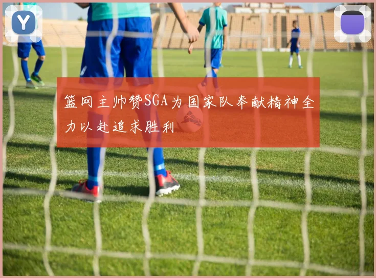 篮网主帅赞SGA为国家队奉献精神全力以赴追求胜利