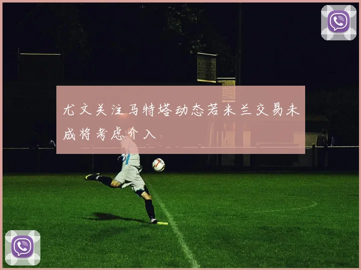 尤文关注马特塔动态若米兰交易未成将考虑介入