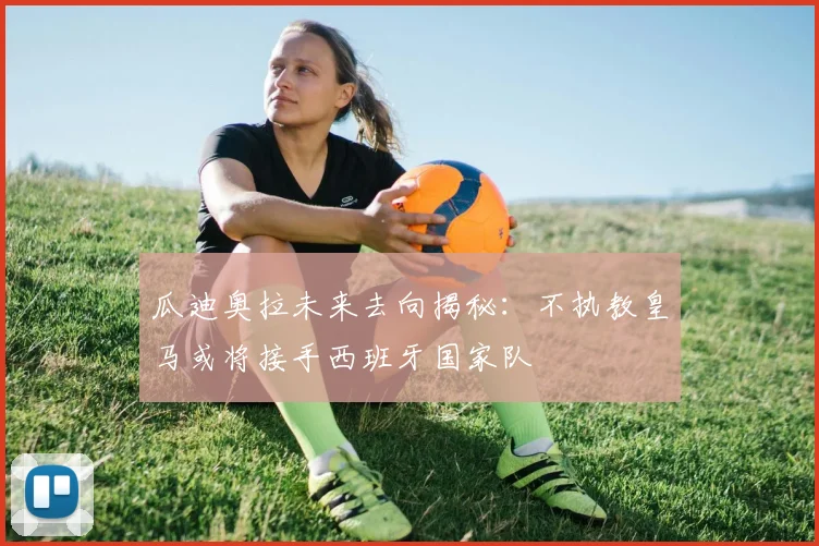 瓜迪奥拉未来去向揭秘：不执教皇马或将接手西班牙国家队